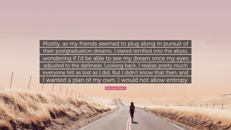 Mary Laura Philpott Quote: “Mostly, as my friends seemed to plug along in pursuit of their postgraduation dreams, I stared terrified into the abyss, wondering if I’d be able to see my dream once my eyes adjusted to the darkness. Looking back, I realize pretty much everyone felt as lost as I did. But I didn’t know that then, and I wanted a plan of my own. I would not allow entropy.”