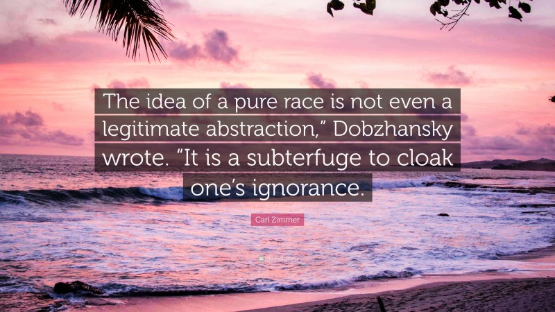Carl Zimmer Quote: “The idea of a pure race is not even a legitimate abstraction,” Dobzhansky wrote. “It is a subterfuge to cloak one’s ignorance.”