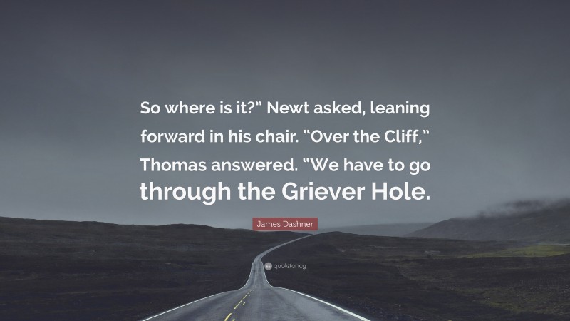 James Dashner Quote: “So where is it?” Newt asked, leaning forward in his chair. “Over the Cliff,” Thomas answered. “We have to go through the Griever Hole.”