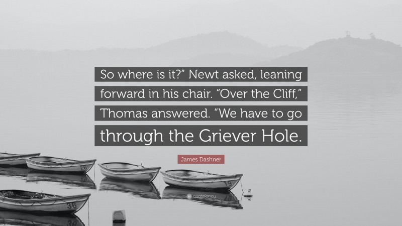 James Dashner Quote: “So where is it?” Newt asked, leaning forward in his chair. “Over the Cliff,” Thomas answered. “We have to go through the Griever Hole.”