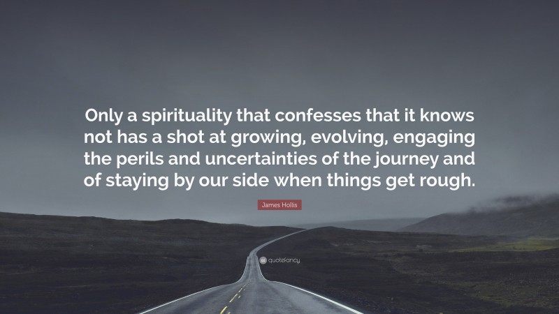 James Hollis Quote: “Only a spirituality that confesses that it knows not has a shot at growing, evolving, engaging the perils and uncertainties of the journey and of staying by our side when things get rough.”