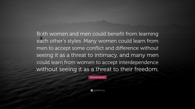 Deborah Tannen Quote: “Both women and men could benefit from learning each other’s styles. Many women could learn from men to accept some conflict and difference without seeing it as a threat to intimacy, and many men could learn from women to accept interdependence without seeing it as a threat to their freedom.”