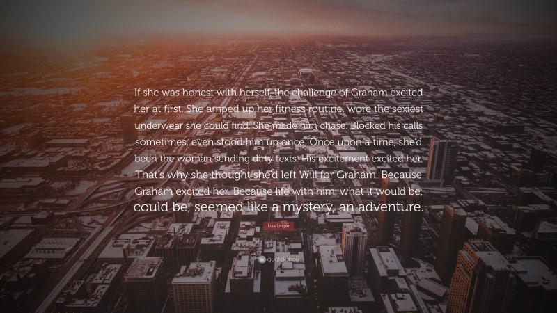 Lisa Unger Quote: “If she was honest with herself, the challenge of Graham excited her at first. She amped up her fitness routine, wore the sexiest underwear she could find. She made him chase. Blocked his calls sometimes, even stood him up once. Once upon a time, she’d been the woman sending dirty texts. His excitement excited her. That’s why she thought she’d left Will for Graham. Because Graham excited her. Because life with him, what it would be, could be, seemed like a mystery, an adventure.”