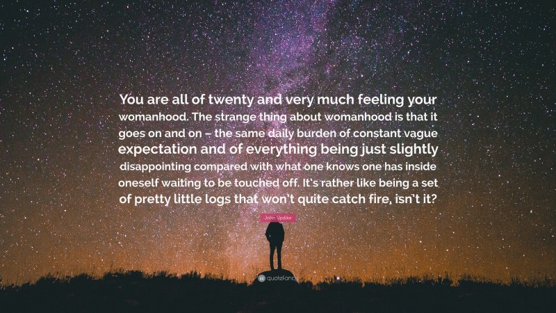 John Updike Quote: “You are all of twenty and very much feeling your womanhood. The strange thing about womanhood is that it goes on and on – the same daily burden of constant vague expectation and of everything being just slightly disappointing compared with what one knows one has inside oneself waiting to be touched off. It’s rather like being a set of pretty little logs that won’t quite catch fire, isn’t it?”