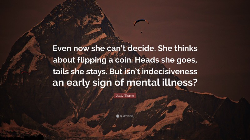 Judy Blume Quote: “Even now she can’t decide. She thinks about flipping a coin. Heads she goes, tails she stays. But isn’t indecisiveness an early sign of mental illness?”