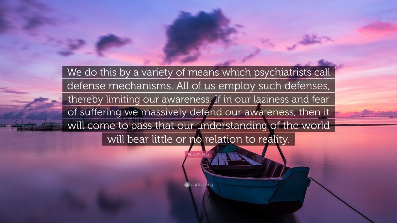 M. Scott Peck Quote: “We do this by a variety of means which psychiatrists call defense mechanisms. All of us employ such defenses, thereby limiting our awareness. If in our laziness and fear of suffering we massively defend our awareness, then it will come to pass that our understanding of the world will bear little or no relation to reality.”