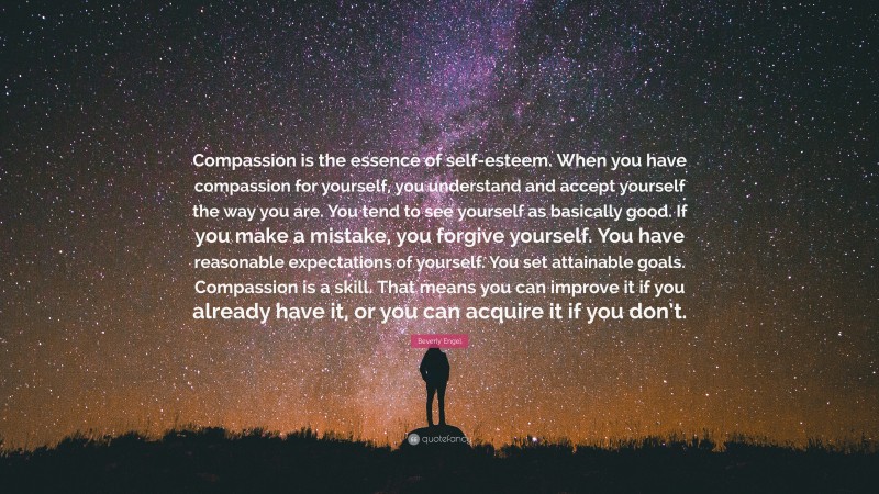 Beverly Engel Quote: “Compassion is the essence of self-esteem. When you have compassion for yourself, you understand and accept yourself the way you are. You tend to see yourself as basically good. If you make a mistake, you forgive yourself. You have reasonable expectations of yourself. You set attainable goals. Compassion is a skill. That means you can improve it if you already have it, or you can acquire it if you don’t.”