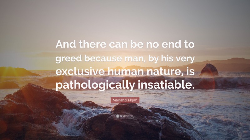 Mariano Ngan Quote: “And there can be no end to greed because man, by his very exclusive human nature, is pathologically insatiable.”