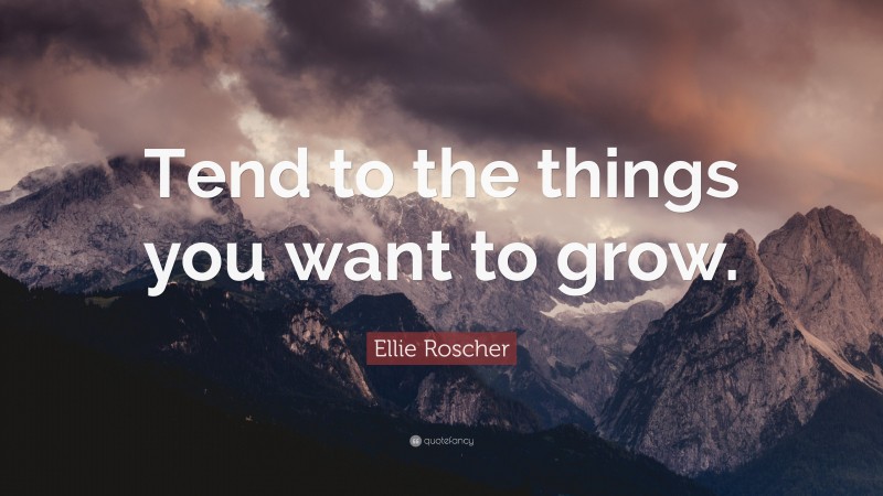 Ellie Roscher Quote: “Tend to the things you want to grow.”