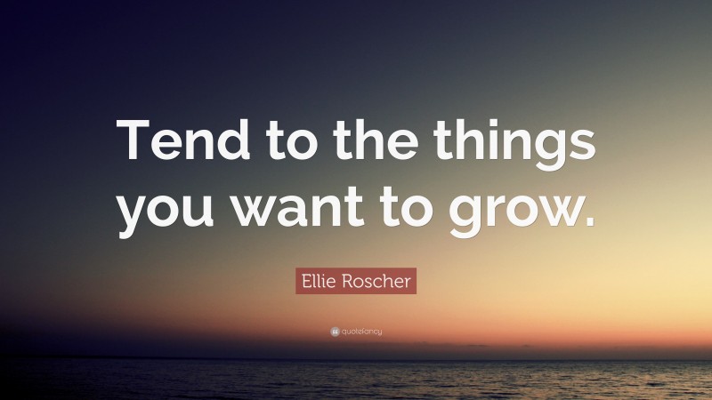 Ellie Roscher Quote: “Tend to the things you want to grow.”