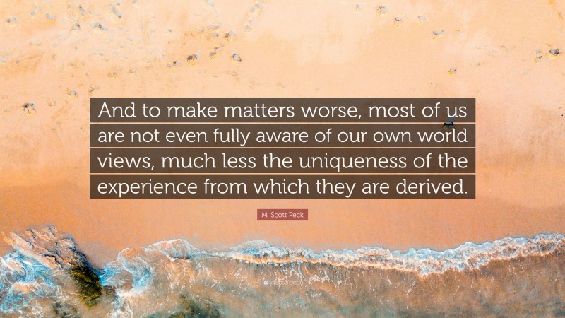 M. Scott Peck Quote: “And to make matters worse, most of us are not even fully aware of our own world views, much less the uniqueness of the experience from which they are derived.”