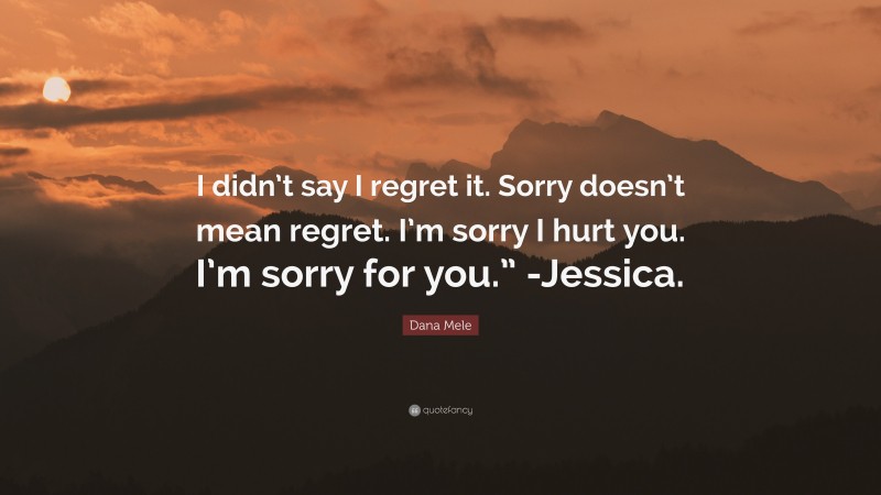 Dana Mele Quote: “I didn’t say I regret it. Sorry doesn’t mean regret. I’m sorry I hurt you. I’m sorry for you.” -Jessica.”