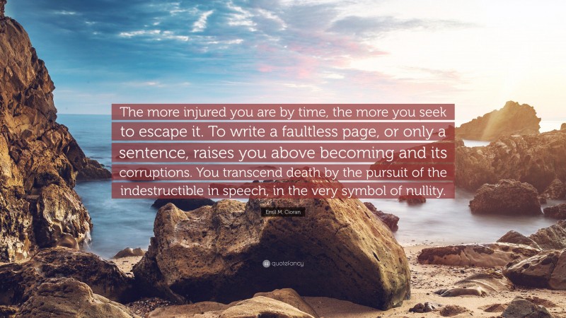 Emil M. Cioran Quote: “The more injured you are by time, the more you seek to escape it. To write a faultless page, or only a sentence, raises you above becoming and its corruptions. You transcend death by the pursuit of the indestructible in speech, in the very symbol of nullity.”