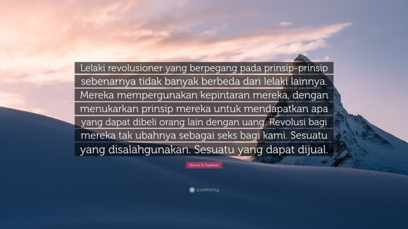 Nawal El Saadawi Quote: “Lelaki revolusioner yang berpegang pada prinsip-prinsip sebenarnya tidak banyak berbeda dari lelaki lainnya. Mereka mempergunakan kepintaran mereka, dengan menukarkan prinsip mereka untuk mendapatkan apa yang dapat dibeli orang lain dengan uang. Revolusi bagi mereka tak ubahnya sebagai seks bagi kami. Sesuatu yang disalahgunakan. Sesuatu yang dapat dijual.”