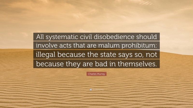 Charles Murray Quote: “All systematic civil disobedience should involve acts that are malum prohibitum: illegal because the state says so, not because they are bad in themselves.”