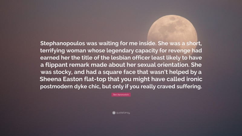 Ben Aaronovitch Quote: “Stephanopoulos was waiting for me inside. She was a short, terrifying woman whose legendary capacity for revenge had earned her the title of the lesbian officer least likely to have a flippant remark made about her sexual orientation. She was stocky, and had a square face that wasn’t helped by a Sheena Easton flat-top that you might have called ironic postmodern dyke chic, but only if you really craved suffering.”