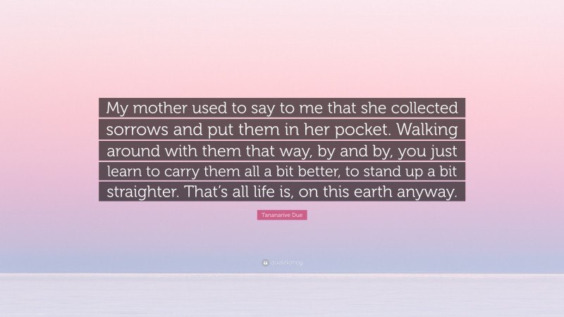 Tananarive Due Quote: “My mother used to say to me that she collected sorrows and put them in her pocket. Walking around with them that way, by and by, you just learn to carry them all a bit better, to stand up a bit straighter. That’s all life is, on this earth anyway.”