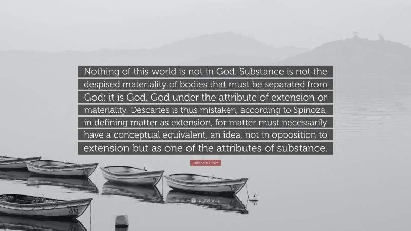 Elizabeth Grosz Quote: “Nothing of this world is not in God. Substance is not the despised materiality of bodies that must be separated from God; it is God, God under the attribute of extension or materiality. Descartes is thus mistaken, according to Spinoza, in defining matter as extension, for matter must necessarily have a conceptual equivalent, an idea, not in opposition to extension but as one of the attributes of substance.”