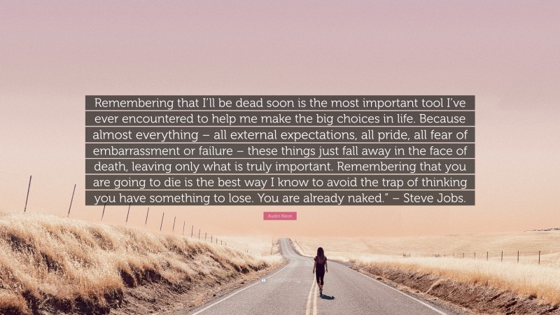 Austin Kleon Quote: “Remembering that I’ll be dead soon is the most important tool I’ve ever encountered to help me make the big choices in life. Because almost everything – all external expectations, all pride, all fear of embarrassment or failure – these things just fall away in the face of death, leaving only what is truly important. Remembering that you are going to die is the best way I know to avoid the trap of thinking you have something to lose. You are already naked.” – Steve Jobs.”