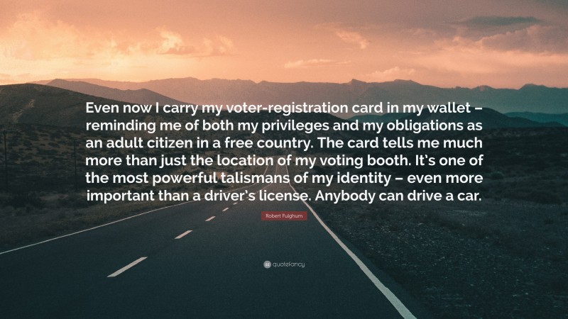 Robert Fulghum Quote: “Even now I carry my voter-registration card in my wallet – reminding me of both my privileges and my obligations as an adult citizen in a free country. The card tells me much more than just the location of my voting booth. It’s one of the most powerful talismans of my identity – even more important than a driver’s license. Anybody can drive a car.”