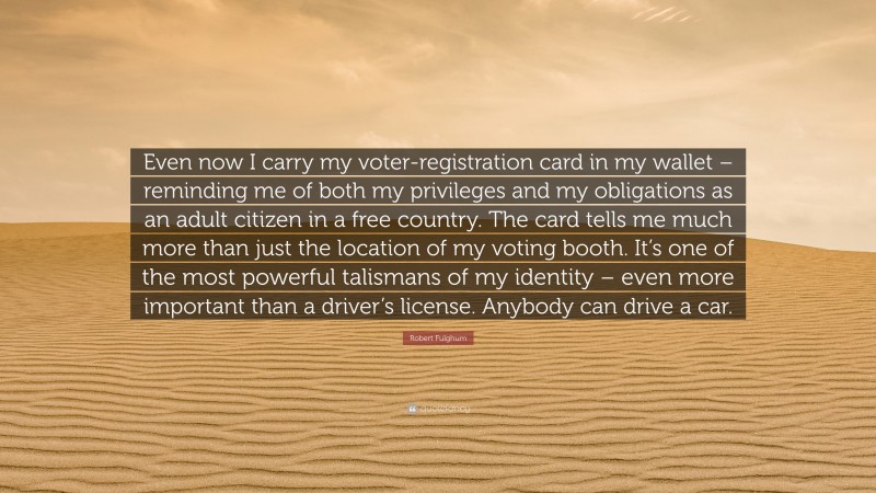 Robert Fulghum Quote: “Even now I carry my voter-registration card in my wallet – reminding me of both my privileges and my obligations as an adult citizen in a free country. The card tells me much more than just the location of my voting booth. It’s one of the most powerful talismans of my identity – even more important than a driver’s license. Anybody can drive a car.”
