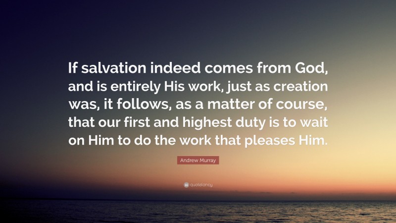 Andrew Murray Quote: “If salvation indeed comes from God, and is entirely His work, just as creation was, it follows, as a matter of course, that our first and highest duty is to wait on Him to do the work that pleases Him.”
