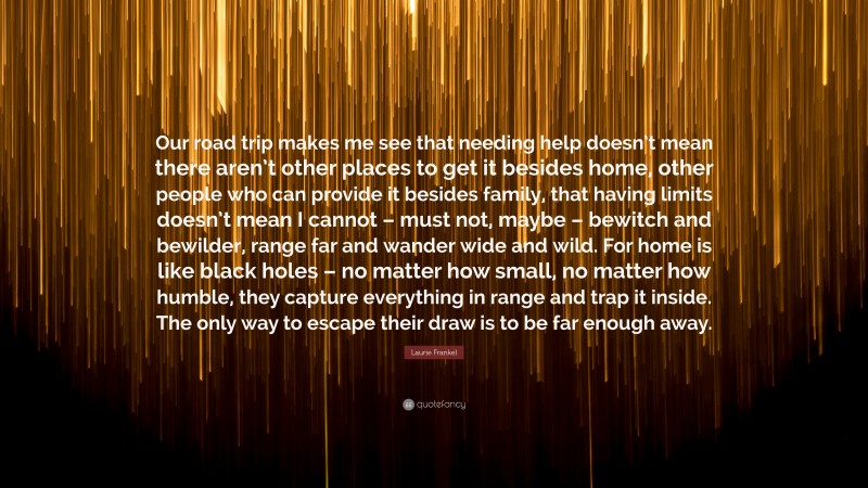 Laurie Frankel Quote: “Our road trip makes me see that needing help doesn’t mean there aren’t other places to get it besides home, other people who can provide it besides family, that having limits doesn’t mean I cannot – must not, maybe – bewitch and bewilder, range far and wander wide and wild. For home is like black holes – no matter how small, no matter how humble, they capture everything in range and trap it inside. The only way to escape their draw is to be far enough away.”