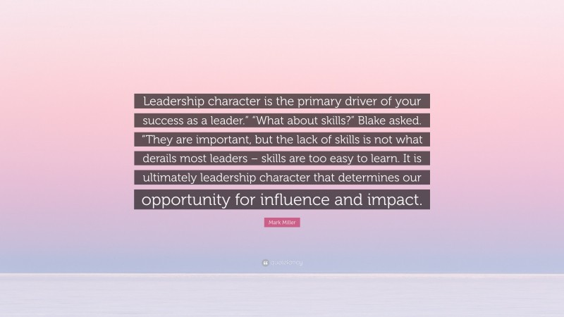 Mark Miller Quote: “Leadership character is the primary driver of your success as a leader.” “What about skills?” Blake asked. “They are important, but the lack of skills is not what derails most leaders – skills are too easy to learn. It is ultimately leadership character that determines our opportunity for influence and impact.”