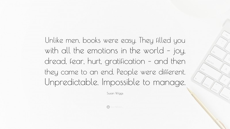 Susan Wiggs Quote: “Unlike men, books were easy. They filled you with all the emotions in the world – joy, dread, fear, hurt, gratification – and then they came to an end. People were different. Unpredictable. Impossible to manage.”