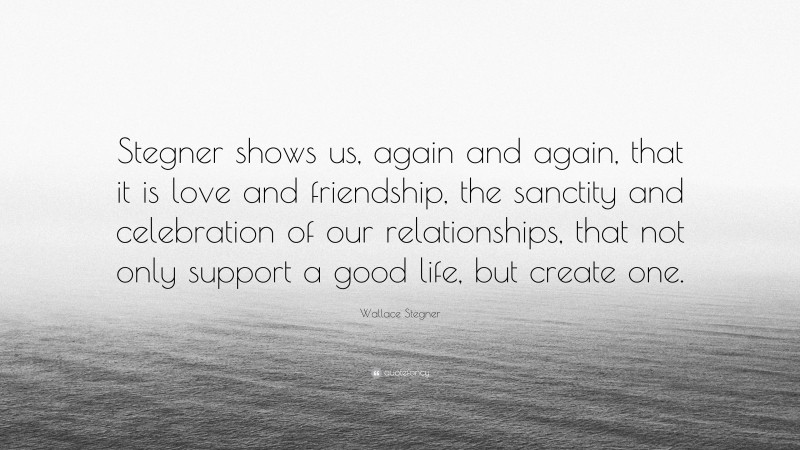 Wallace Stegner Quote: “Stegner shows us, again and again, that it is love and friendship, the sanctity and celebration of our relationships, that not only support a good life, but create one.”