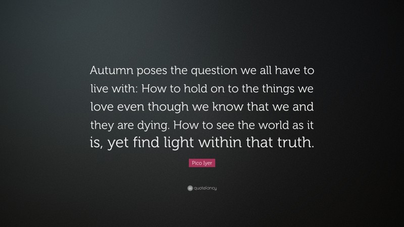 Pico Iyer Quote: “Autumn poses the question we all have to live with: How to hold on to the things we love even though we know that we and they are dying. How to see the world as it is, yet find light within that truth.”