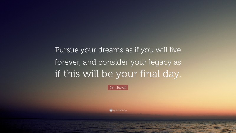 Jim Stovall Quote: “Pursue your dreams as if you will live forever, and consider your legacy as if this will be your final day.”