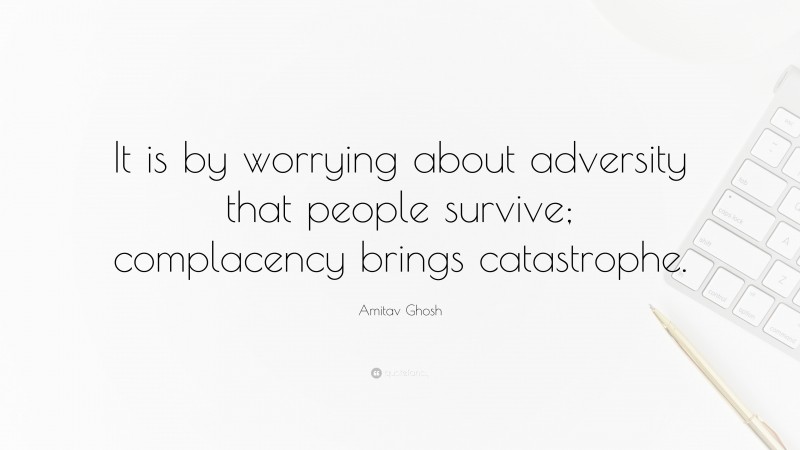 Amitav Ghosh Quote: “It is by worrying about adversity that people survive; complacency brings catastrophe.”