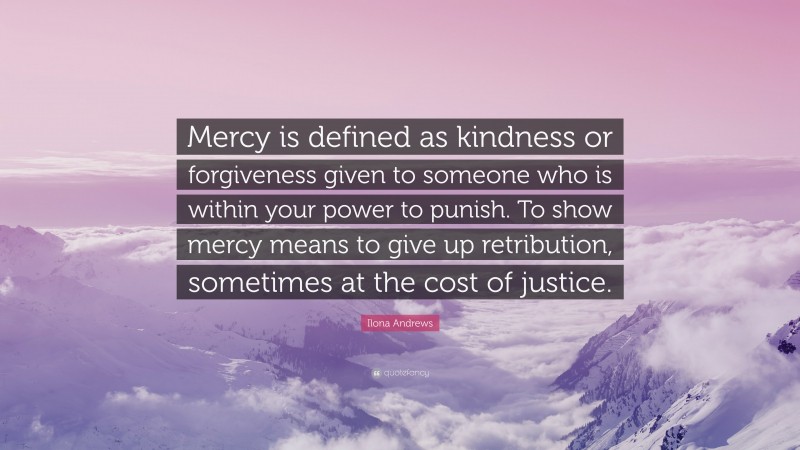 Ilona Andrews Quote: “Mercy is defined as kindness or forgiveness given to someone who is within your power to punish. To show mercy means to give up retribution, sometimes at the cost of justice.”