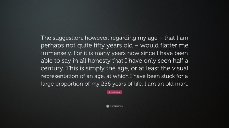 John Boyne Quote: “The suggestion, however, regarding my age – that I am perhaps not quite fifty years old – would flatter me immensely. For it is many years now since I have been able to say in all honesty that I have only seen half a century. This is simply the age, or at least the visual representation of an age, at which I have been stuck for a large proportion of my 256 years of life. I am an old man.”