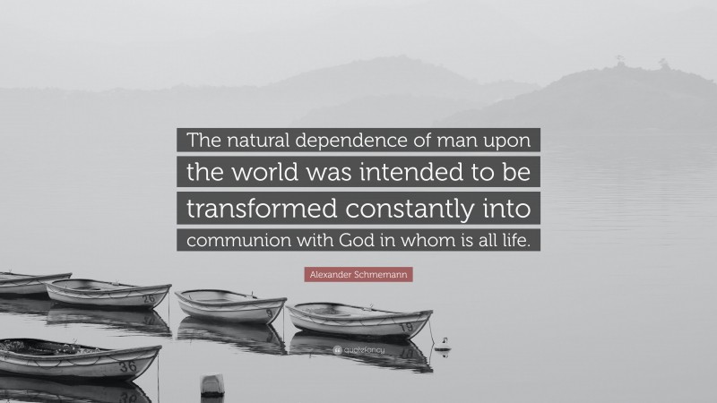 Alexander Schmemann Quote: “The natural dependence of man upon the world was intended to be transformed constantly into communion with God in whom is all life.”