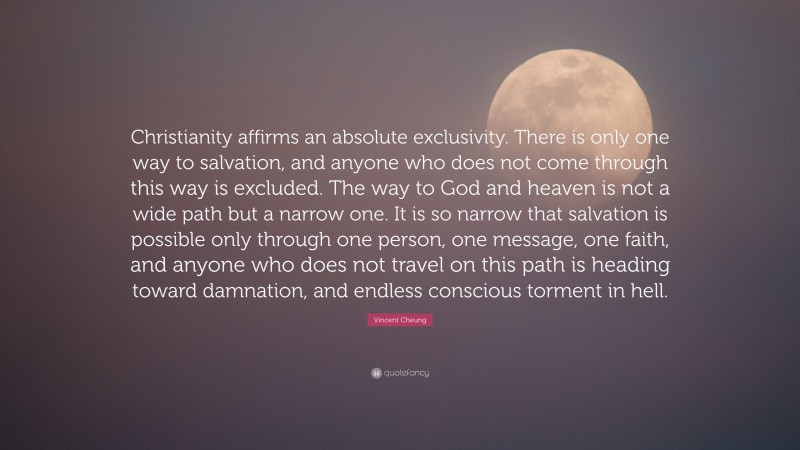 Vincent Cheung Quote: “Christianity affirms an absolute exclusivity. There is only one way to salvation, and anyone who does not come through this way is excluded. The way to God and heaven is not a wide path but a narrow one. It is so narrow that salvation is possible only through one person, one message, one faith, and anyone who does not travel on this path is heading toward damnation, and endless conscious torment in hell.”