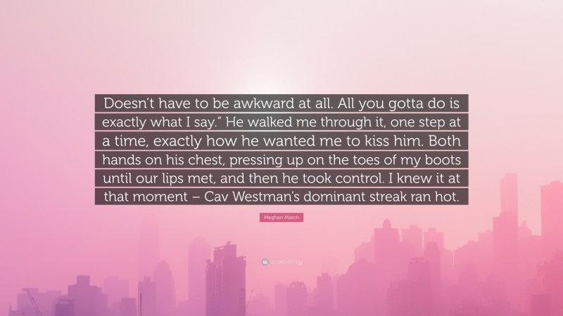 Meghan March Quote: “Doesn’t have to be awkward at all. All you gotta do is exactly what I say.” He walked me through it, one step at a time, exactly how he wanted me to kiss him. Both hands on his chest, pressing up on the toes of my boots until our lips met, and then he took control. I knew it at that moment – Cav Westman’s dominant streak ran hot.”