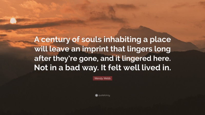 Wendy Webb Quote: “A century of souls inhabiting a place will leave an imprint that lingers long after they’re gone, and it lingered here. Not in a bad way. It felt well lived in.”