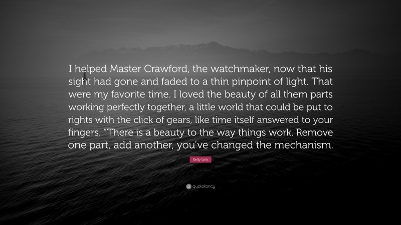 Kelly Link Quote: “I helped Master Crawford, the watchmaker, now that his sight had gone and faded to a thin pinpoint of light. That were my favorite time. I loved the beauty of all them parts working perfectly together, a little world that could be put to rights with the click of gears, like time itself answered to your fingers. “There is a beauty to the way things work. Remove one part, add another, you’ve changed the mechanism.”