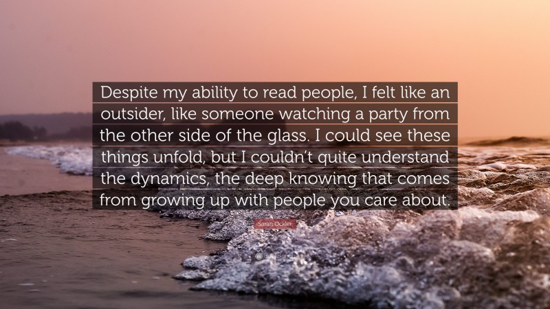 Sarah Ockler Quote: “Despite my ability to read people, I felt like an outsider, like someone watching a party from the other side of the glass. I could see these things unfold, but I couldn’t quite understand the dynamics, the deep knowing that comes from growing up with people you care about.”