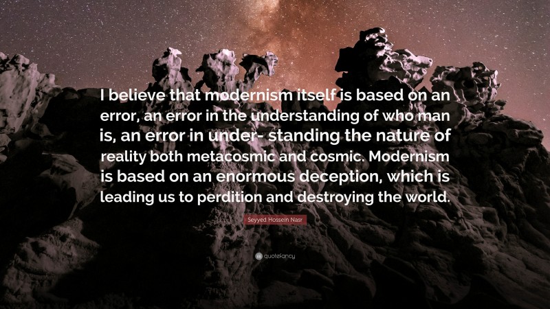 Seyyed Hossein Nasr Quote: “I believe that modernism itself is based on an error, an error in the understanding of who man is, an error in under- standing the nature of reality both metacosmic and cosmic. Modernism is based on an enormous deception, which is leading us to perdition and destroying the world.”