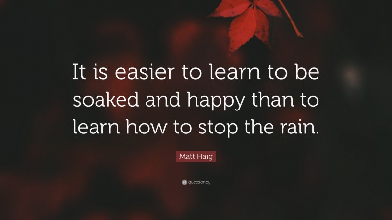Matt Haig Quote: “It is easier to learn to be soaked and happy than to learn how to stop the rain.”