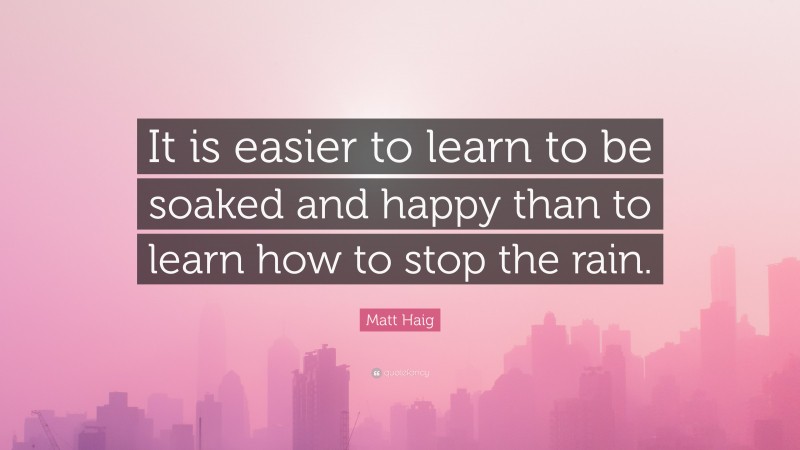 Matt Haig Quote: “It is easier to learn to be soaked and happy than to learn how to stop the rain.”