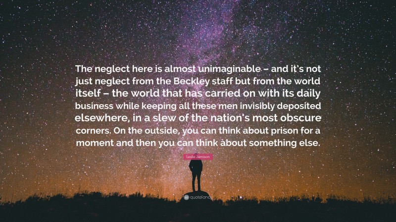 Leslie Jamison Quote: “The neglect here is almost unimaginable – and it’s not just neglect from the Beckley staff but from the world itself – the world that has carried on with its daily business while keeping all these men invisibly deposited elsewhere, in a slew of the nation’s most obscure corners. On the outside, you can think about prison for a moment and then you can think about something else.”