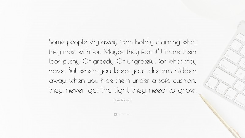 Diane Guerrero Quote: “Some people shy away from boldly claiming what they most wish for. Maybe they fear it’ll make them look pushy. Or greedy. Or ungrateful for what they have. But when you keep your dreams hidden away, when you hide them under a sofa cushion, they never get the light they need to grow.”
