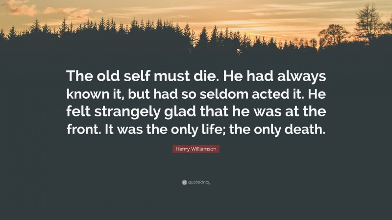 Henry Williamson Quote: “The old self must die. He had always known it, but had so seldom acted it. He felt strangely glad that he was at the front. It was the only life; the only death.”