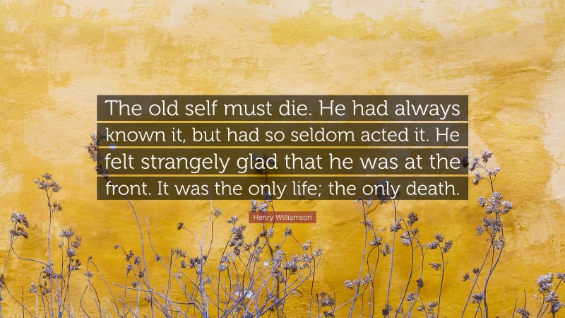 Henry Williamson Quote: “The old self must die. He had always known it, but had so seldom acted it. He felt strangely glad that he was at the front. It was the only life; the only death.”
