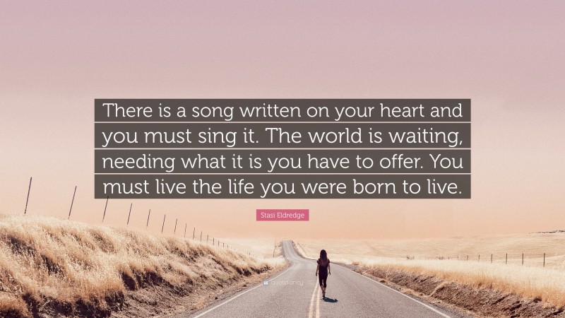 Stasi Eldredge Quote: “There is a song written on your heart and you must sing it. The world is waiting, needing what it is you have to offer. You must live the life you were born to live.”