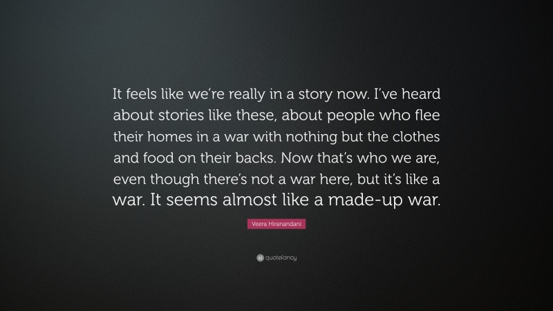 Veera Hiranandani Quote: “It feels like we’re really in a story now. I’ve heard about stories like these, about people who flee their homes in a war with nothing but the clothes and food on their backs. Now that’s who we are, even though there’s not a war here, but it’s like a war. It seems almost like a made-up war.”